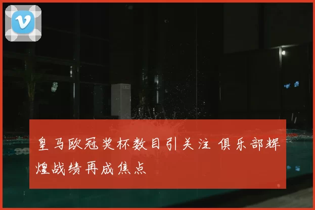 皇马欧冠奖杯数目引关注 俱乐部辉煌战绩再成焦点