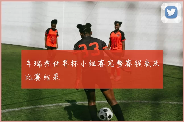 年瑞典世界杯小组赛完整赛程表及比赛结果