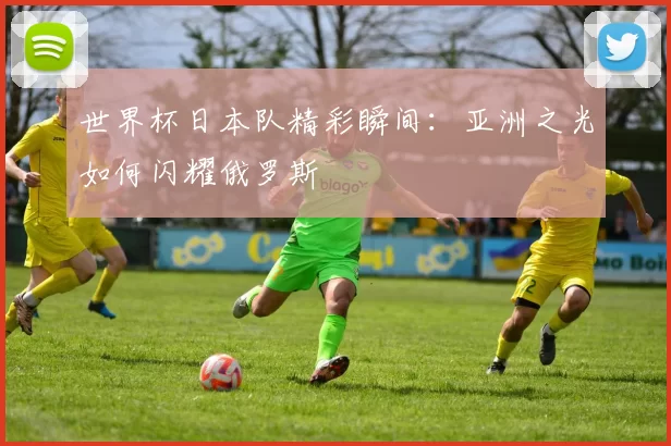 世界杯日本队精彩瞬间:亚洲之光如何闪耀俄罗斯