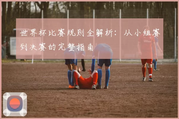 世界杯比赛规则全解析:从小组赛到决赛的完整指南