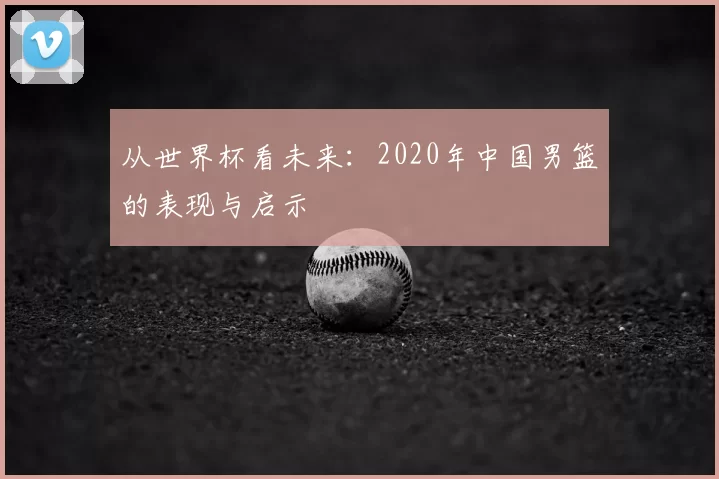 从世界杯看未来:2020年中国男篮的表现与启示
