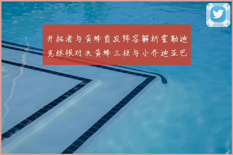 开拓者与黄蜂首发阵容解析霍勒迪克林根对决黄蜂三核与小乔迪亚巴特