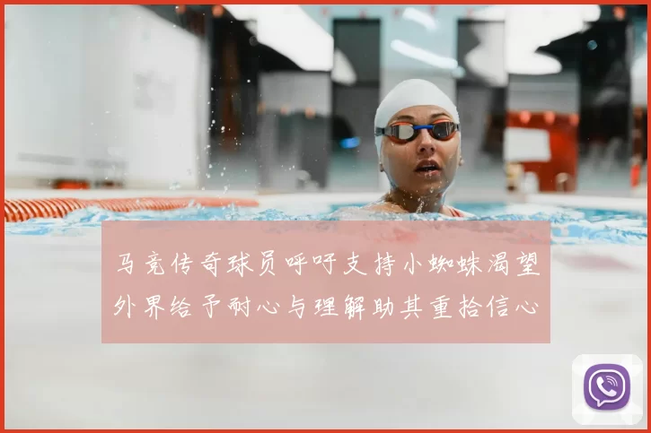 马竞传奇球员呼吁支持小蜘蛛渴望外界给予耐心与理解助其重拾信心