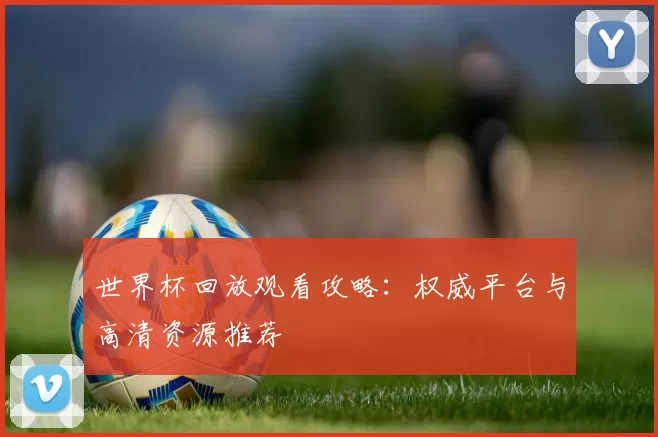 世界杯回放观看攻略:权威平台与高清资源推荐