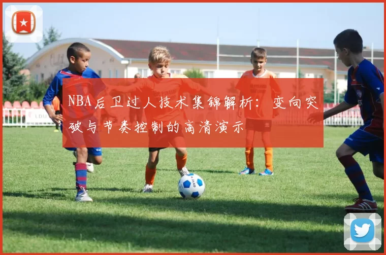 NBA后卫过人技术集锦解析:变向突破与节奏控制的高清演示