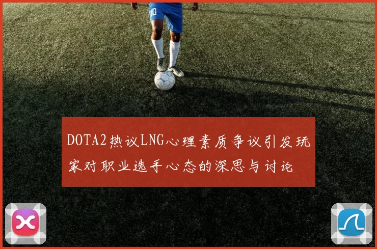 DOTA2热议LNG心理素质争议引发玩家对职业选手心态的深思与讨论