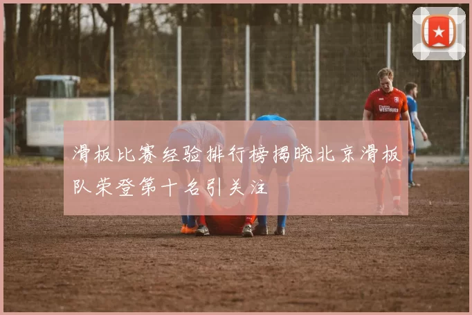 滑板比赛经验排行榜揭晓北京滑板队荣登第十名引关注