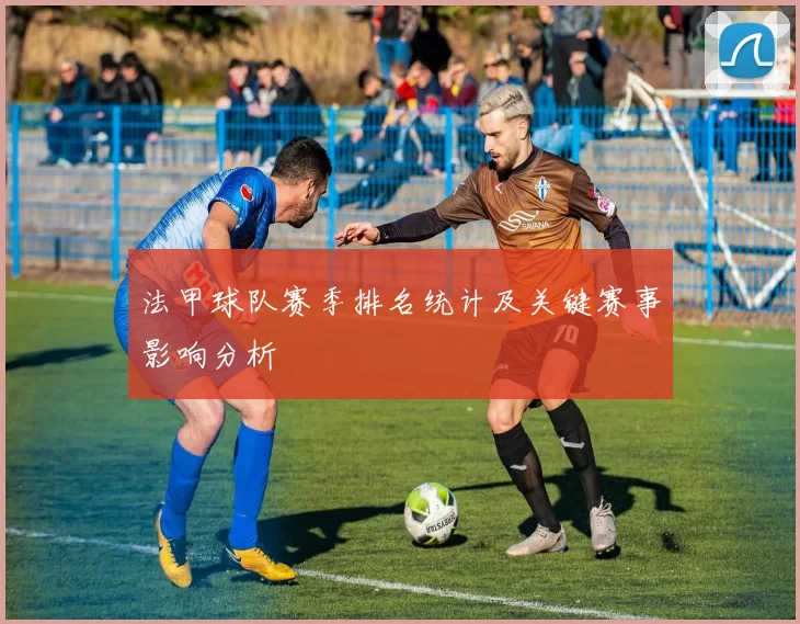 法甲球队赛季排名统计及关键赛事影响分析