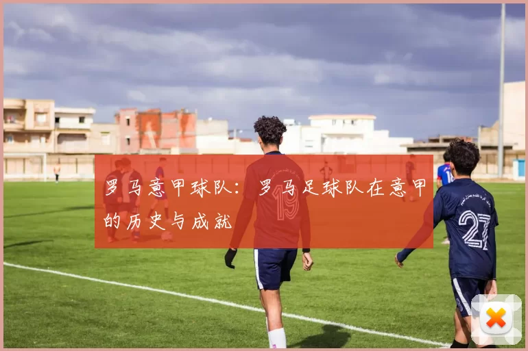 罗马意甲球队：罗马足球队在意甲的历史与成就