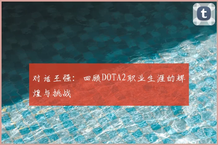 对话王强：回顾DOTA2职业生涯的辉煌与挑战