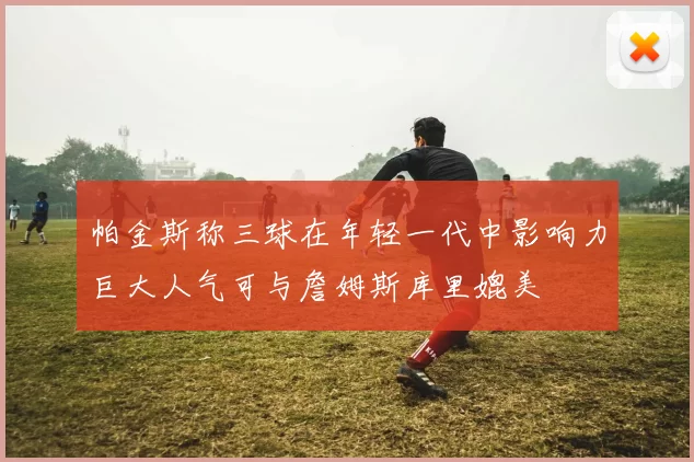 帕金斯称三球在年轻一代中影响力巨大人气可与詹姆斯库里媲美