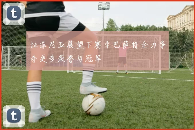 拉菲尼亚展望下赛季巴萨将全力争夺更多荣誉与冠军