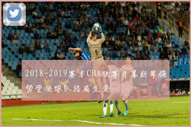 2018-2019赛季CBA联赛开幕新军强势登场球队格局生变