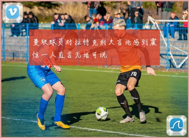 曼联球员对拉特克利夫言论感到震惊一人直言无话可说