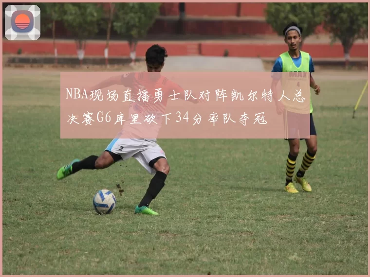 NBA现场直播勇士队对阵凯尔特人总决赛G6库里砍下34分率队夺冠