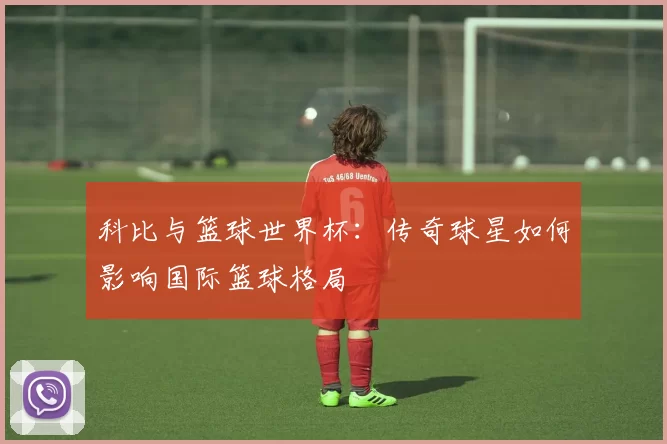 科比与篮球世界杯:传奇球星如何影响国际篮球格局
