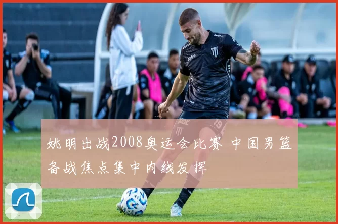 姚明出战2008奥运会比赛 中国男篮备战焦点集中内线发挥