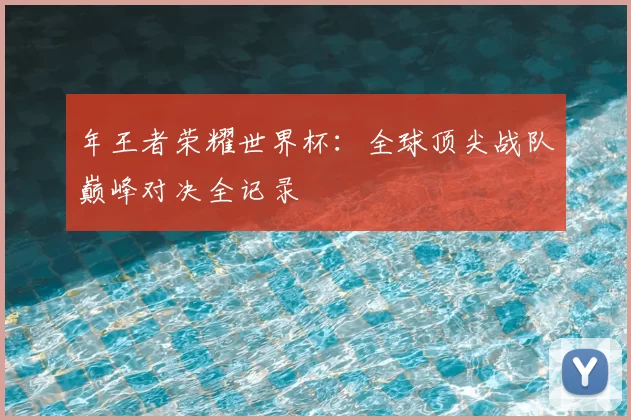 年王者荣耀世界杯：全球顶尖战队巅峰对决全记录