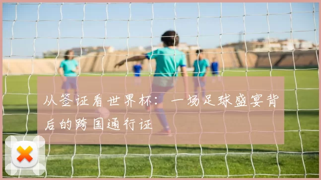 从签证看世界杯：一场足球盛宴背后的跨国通行证