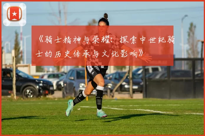 《骑士精神与荣耀：探索中世纪骑士的历史传承与文化影响》