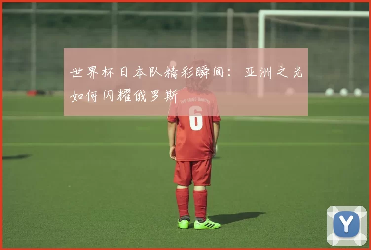 世界杯日本队精彩瞬间：亚洲之光如何闪耀俄罗斯