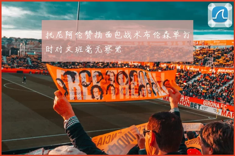 托尼阿伦赞扬面包战术布伦森单打时对文班毫无察觉