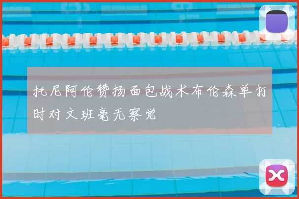 托尼阿伦赞扬面包战术布伦森单打时对文班毫无察觉