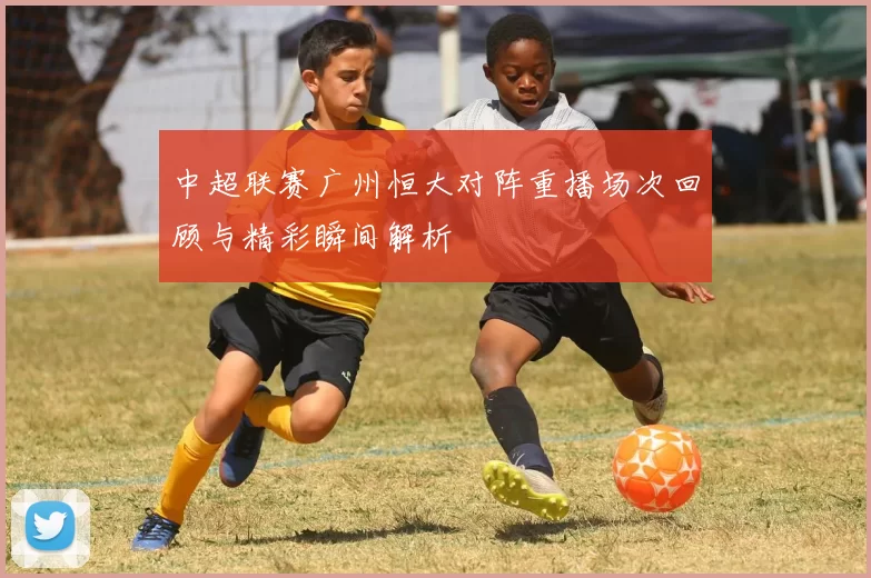 中超联赛广州恒大对阵重播场次回顾与精彩瞬间解析