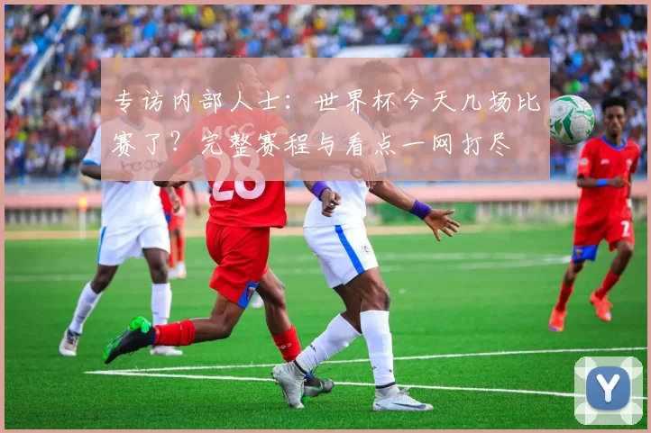 专访内部人士:世界杯今天几场比赛了?完整赛程与看点一网打尽