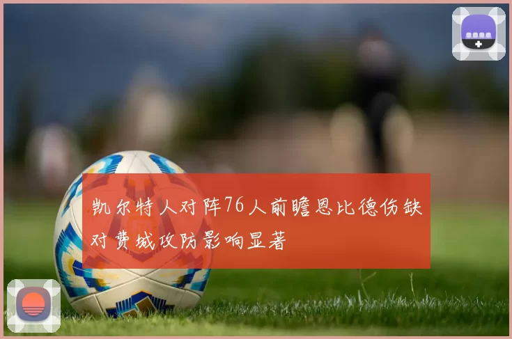 凯尔特人对阵76人前瞻恩比德伤缺对费城攻防影响显著