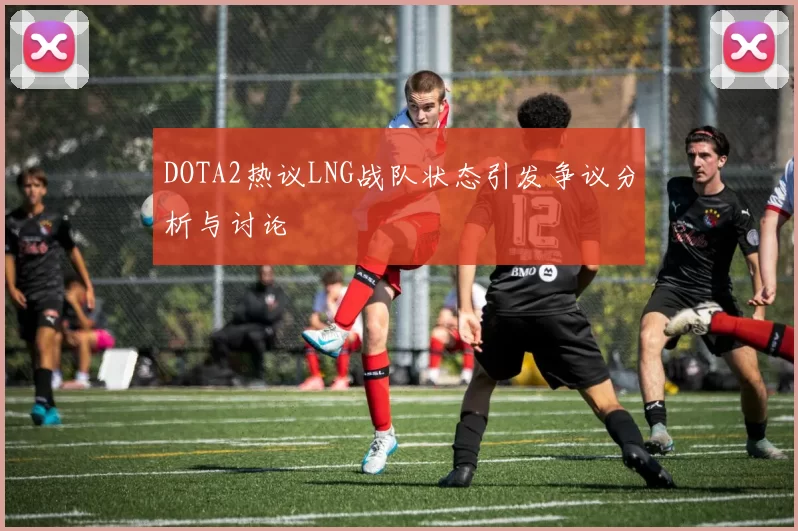 DOTA2热议LNG战队状态引发争议分析与讨论
