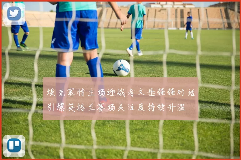 埃克塞特主场迎战考文垂强强对话引爆英格兰赛场关注度持续升温