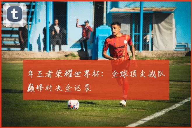年王者荣耀世界杯:全球顶尖战队巅峰对决全记录