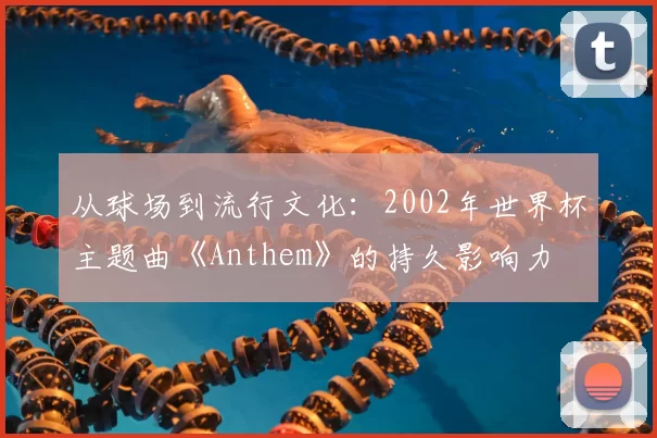 从球场到流行文化：2002年世界杯主题曲《Anthem》的持久影响力