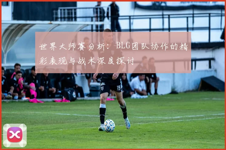 世界大师赛分析：BLG团队协作的精彩表现与战术深度探讨