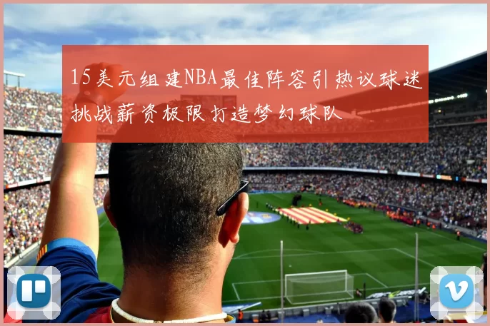15美元组建NBA最佳阵容引热议球迷挑战薪资极限打造梦幻球队