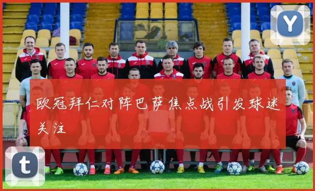 欧冠拜仁对阵巴萨焦点战引发球迷关注