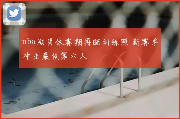 nba潮男休赛期再晒训练照 新赛季冲击最佳第六人