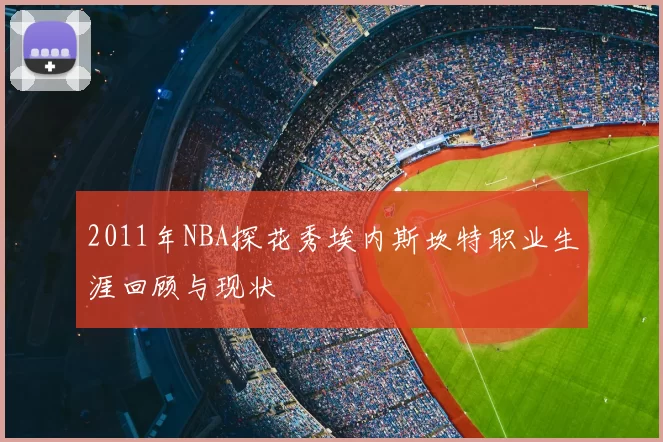 2011年NBA探花秀埃内斯坎特职业生涯回顾与现状