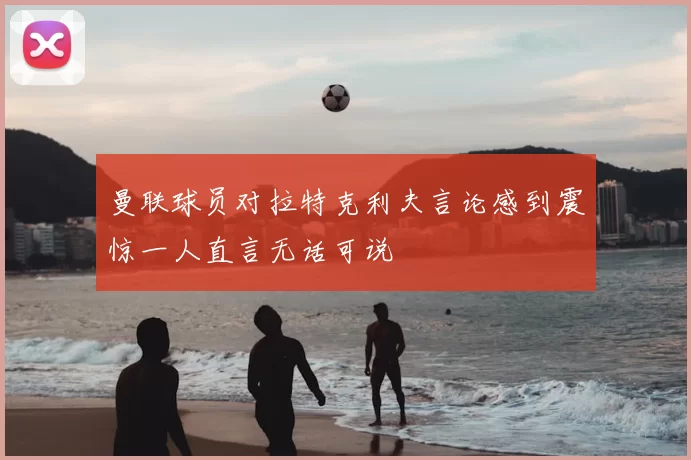 曼联球员对拉特克利夫言论感到震惊一人直言无话可说