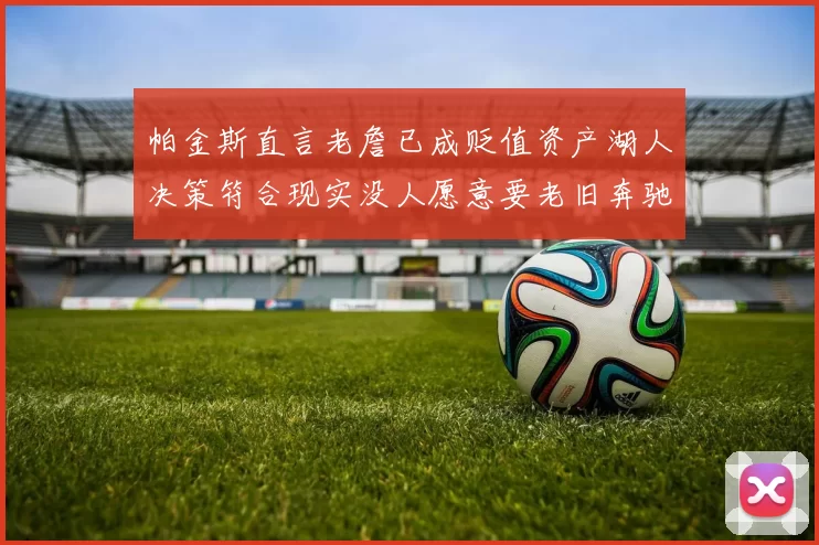 帕金斯直言老詹已成贬值资产湖人决策符合现实没人愿意要老旧奔驰