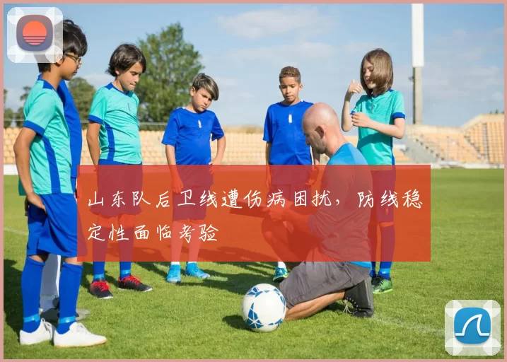 山东队后卫线遭伤病困扰，防线稳定性面临考验