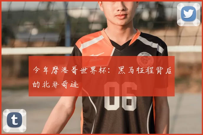 今年摩洛哥世界杯：黑马征程背后的北非奇迹