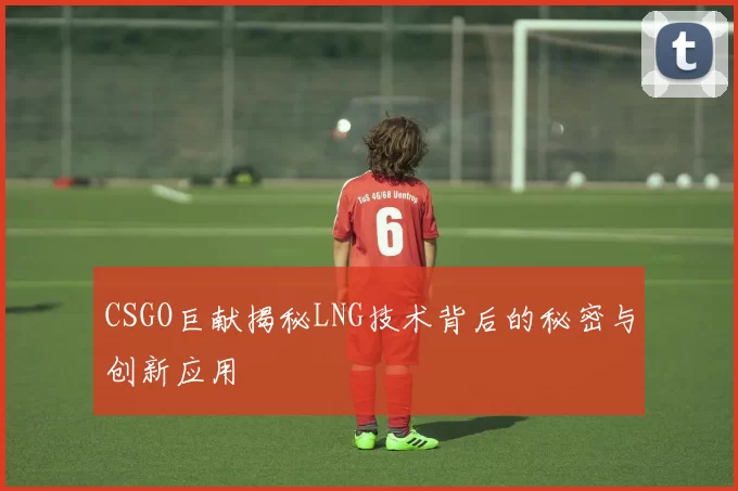 CSGO巨献揭秘LNG技术背后的秘密与创新应用