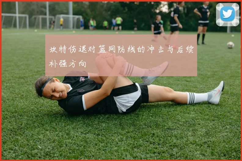 坎特伤退对篮网防线的冲击与后续补强方向